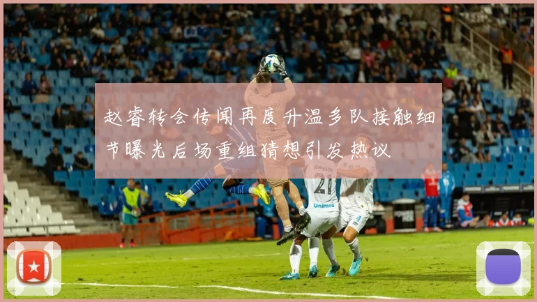 赵睿转会传闻再度升温多队接触细节曝光后场重组猜想引发热议