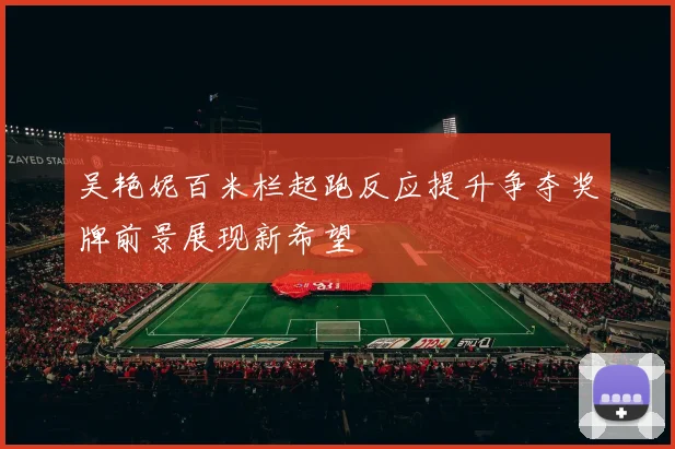 吴艳妮百米栏起跑反应提升争夺奖牌前景展现新希望